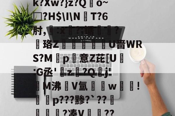 k?Xw?}z?Qo~□?H$INT?6肘,:x?;锯?慄珞Z巘熒朙U啬WRS?M遞p意Z芘[U熪:G丞'z?Q垷j'醧M沸隀V氲湆w沚!慇砮p???黪?`??毷?凑V??的简单介绍