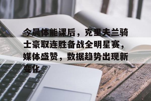 kaiyun-今晨体能课后，克里夫兰骑士豪取连胜备战全明星赛，媒体盛赞，数据趋势出现新变化的简单介绍