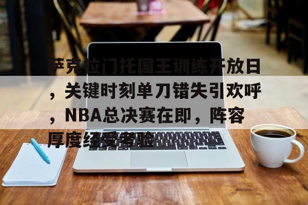 kaiyunapp-关于萨克拉门托国王训练开放日，关键时刻单刀错失引欢呼，NBA总决赛在即，阵容厚度经受考验的信息